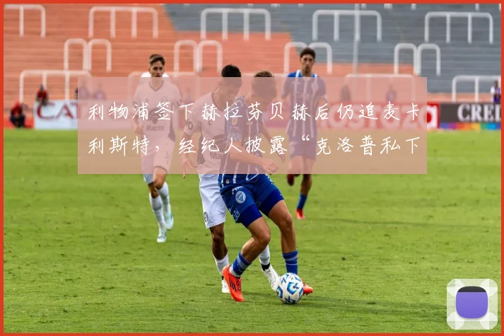 利物浦签下赫拉芬贝赫后仍追麦卡利斯特，经纪人披露“克洛普私下承诺主力位置”引队内动荡