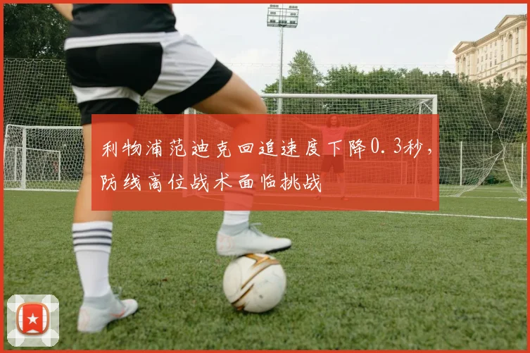 利物浦范迪克回追速度下降0.3秒，防线高位战术面临挑战